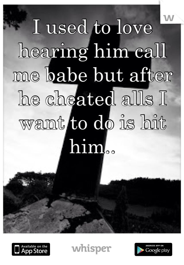 I used to love hearing him call me babe but after he cheated alls I want to do is hit him..