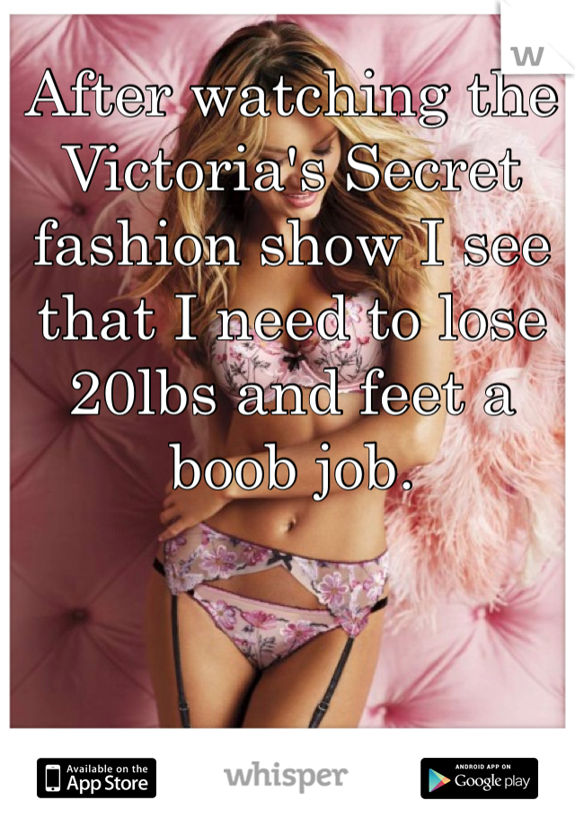 After watching the Victoria's Secret fashion show I see that I need to lose 20lbs and feet a boob job.