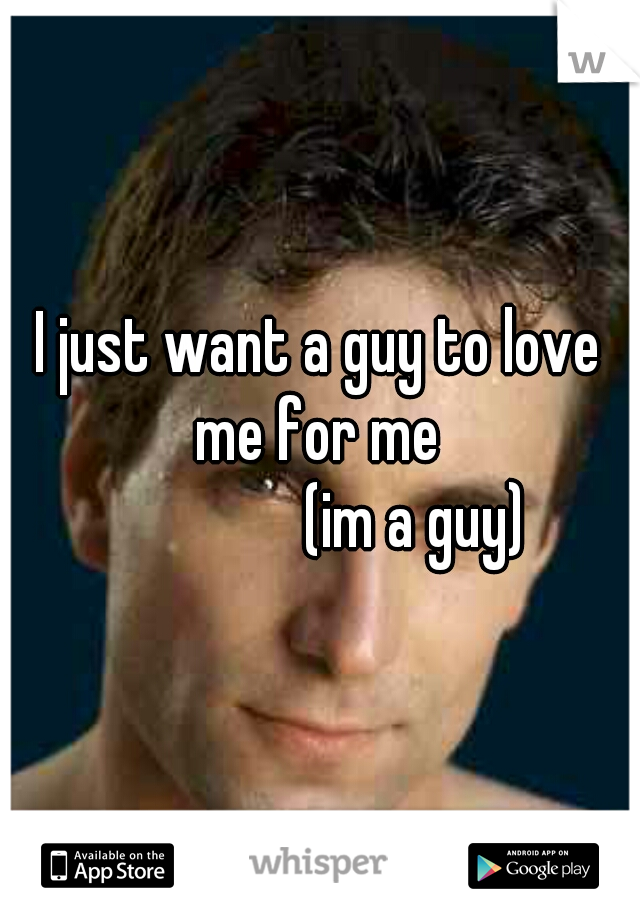 I just want a guy to love me for me 
                (im a guy) 