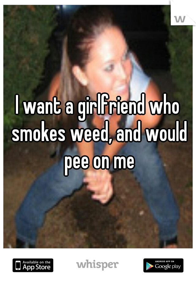 I want a girlfriend who smokes weed, and would pee on me