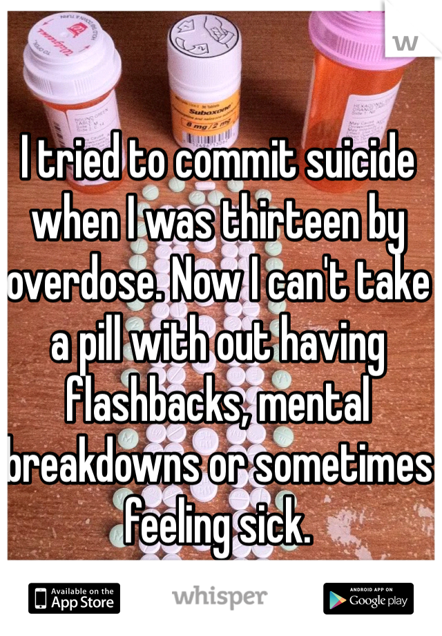 I tried to commit suicide when I was thirteen by overdose. Now I can't take a pill with out having flashbacks, mental breakdowns or sometimes feeling sick.