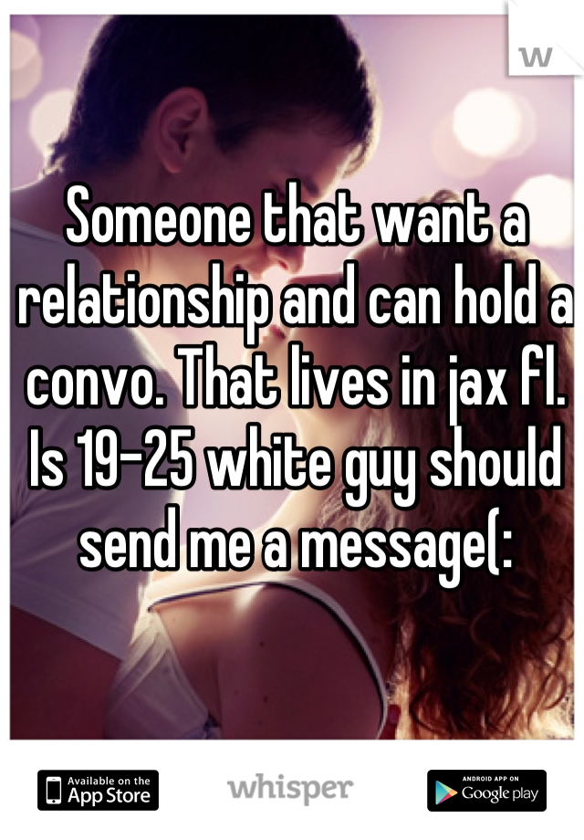 Someone that want a relationship and can hold a convo. That lives in jax fl. Is 19-25 white guy should send me a message(:
