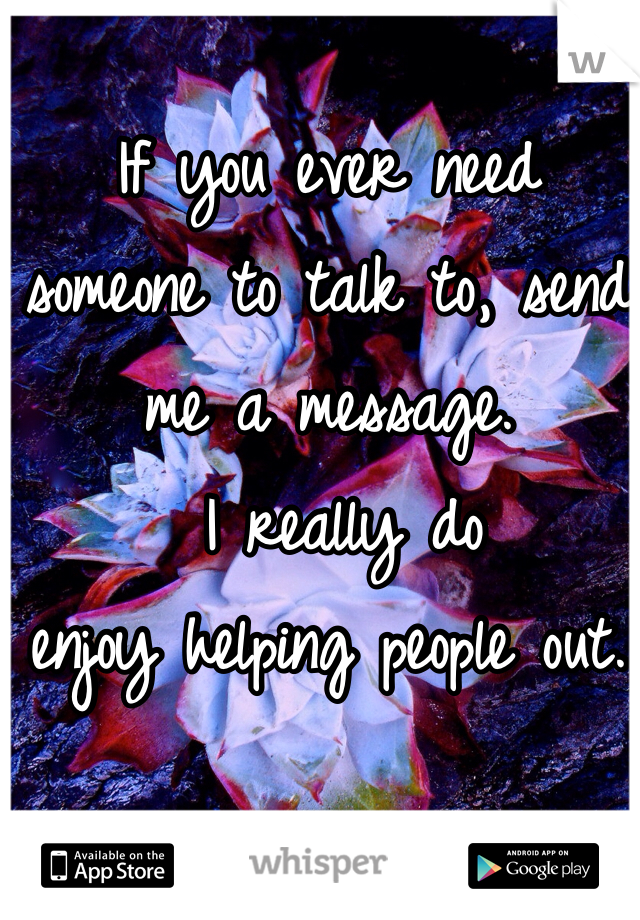 If you ever need 
someone to talk to, send me a message.
 I really do
enjoy helping people out. 