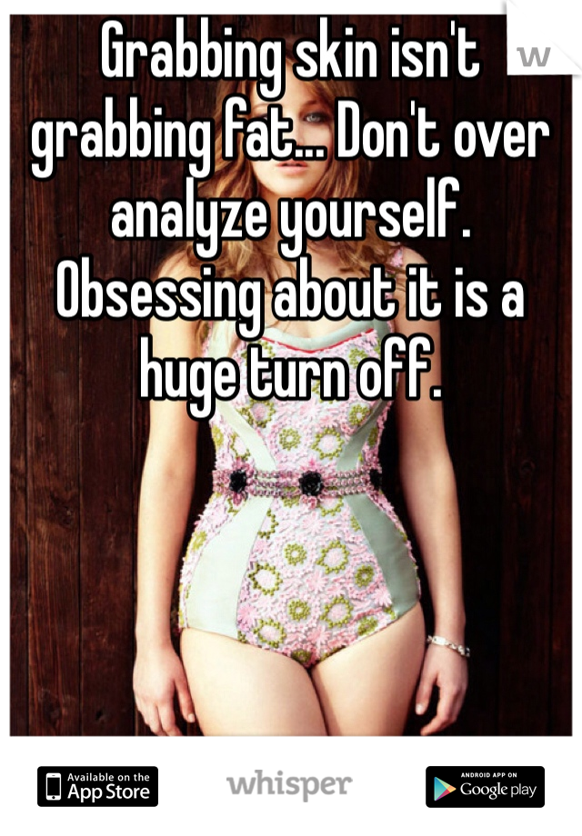 Grabbing skin isn't grabbing fat... Don't over analyze yourself. Obsessing about it is a huge turn off.