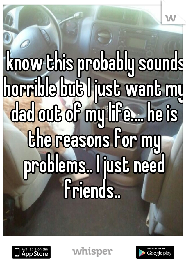 I know this probably sounds horrible but I just want my dad out of my life.... he is the reasons for my problems.. I just need friends.. 