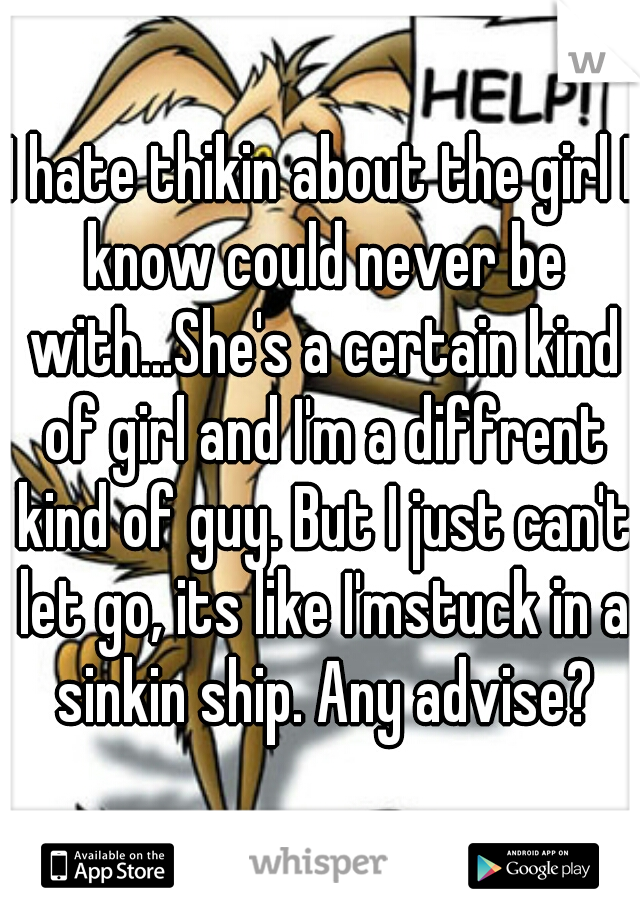 I hate thikin about the girl I know could never be with...She's a certain kind of girl and I'm a diffrent kind of guy. But I just can't let go, its like I'mstuck in a sinkin ship. Any advise?
