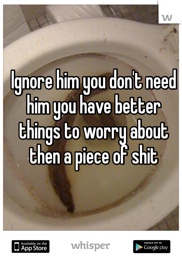 Ignore him you don't need him you have better things to worry about then a piece of shit