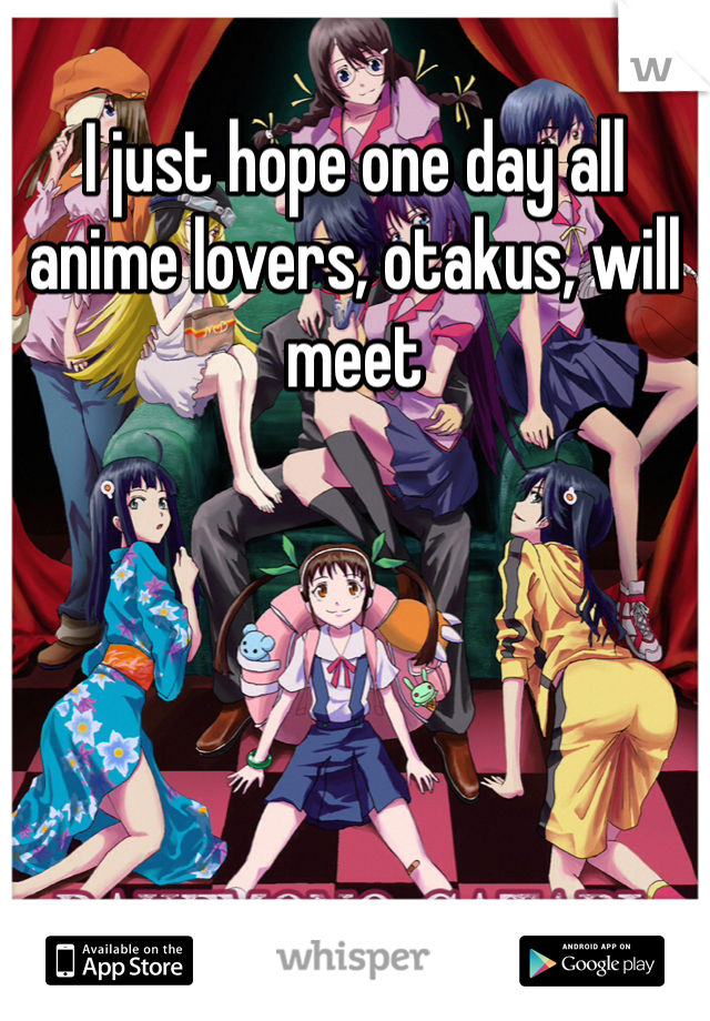 I just hope one day all anime lovers, otakus, will meet