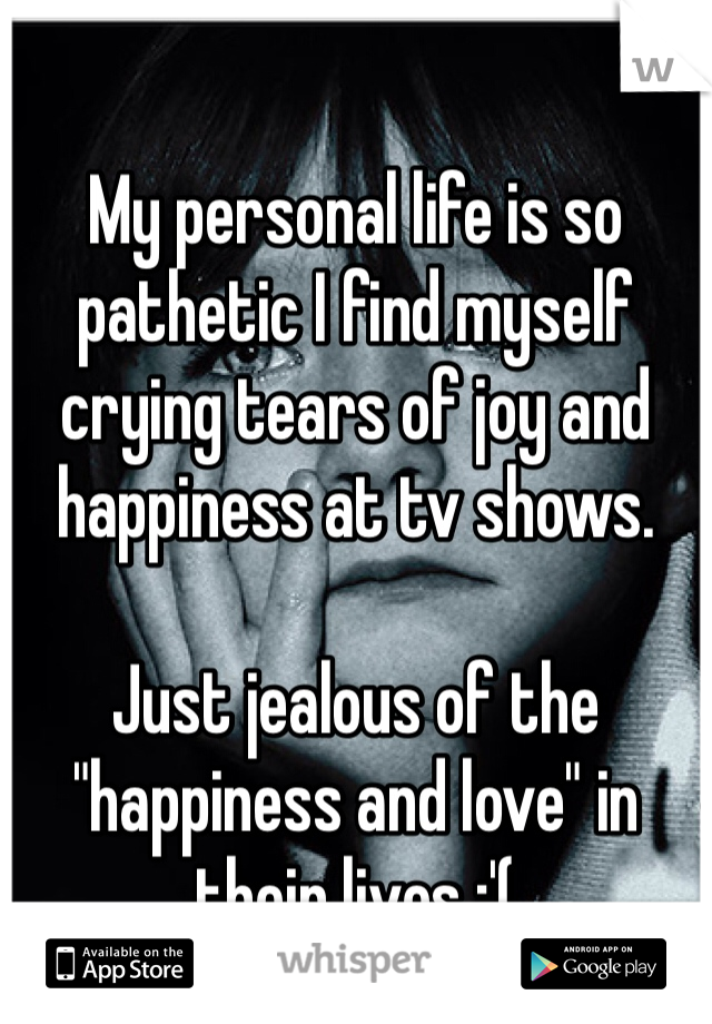 
My personal life is so pathetic I find myself crying tears of joy and  happiness at tv shows. 

Just jealous of the "happiness and love" in their lives :'(