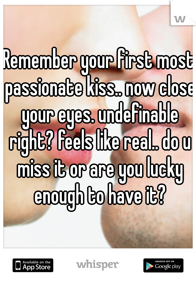 Remember your first most passionate kiss.. now close your eyes. undefinable right? feels like real.. do u miss it or are you lucky enough to have it?