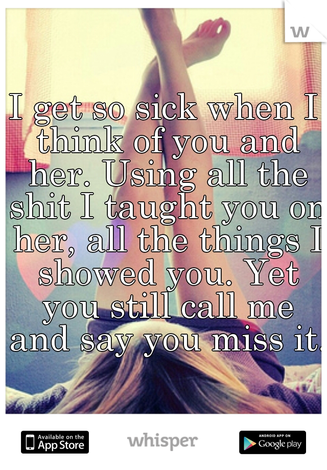 I get so sick when I think of you and her. Using all the shit I taught you on her, all the things I showed you. Yet you still call me and say you miss it..