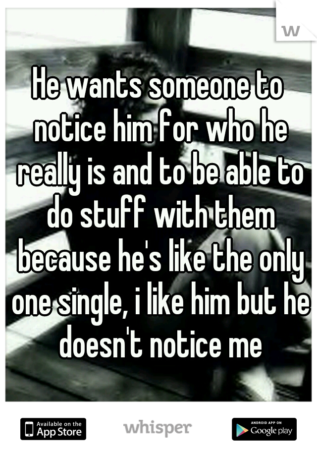 He wants someone to notice him for who he really is and to be able to do stuff with them because he's like the only one single, i like him but he doesn't notice me
