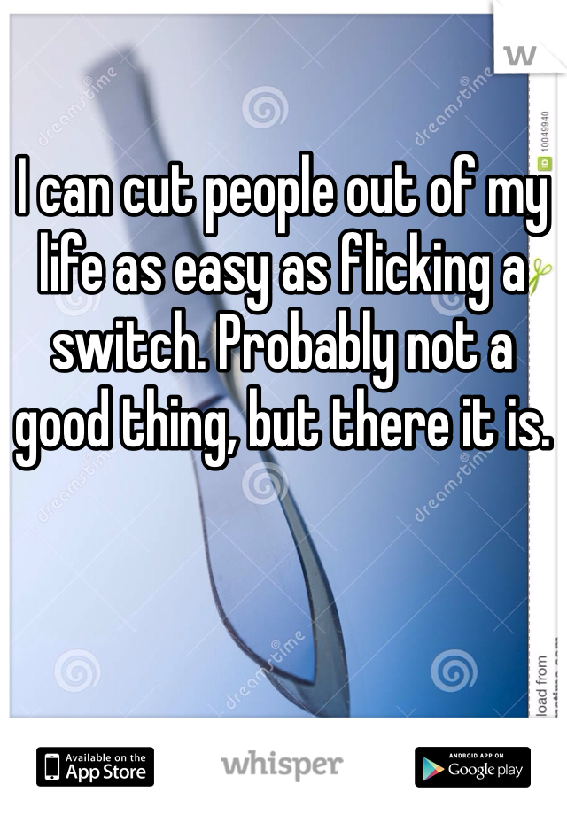 I can cut people out of my life as easy as flicking a switch. Probably not a good thing, but there it is. 