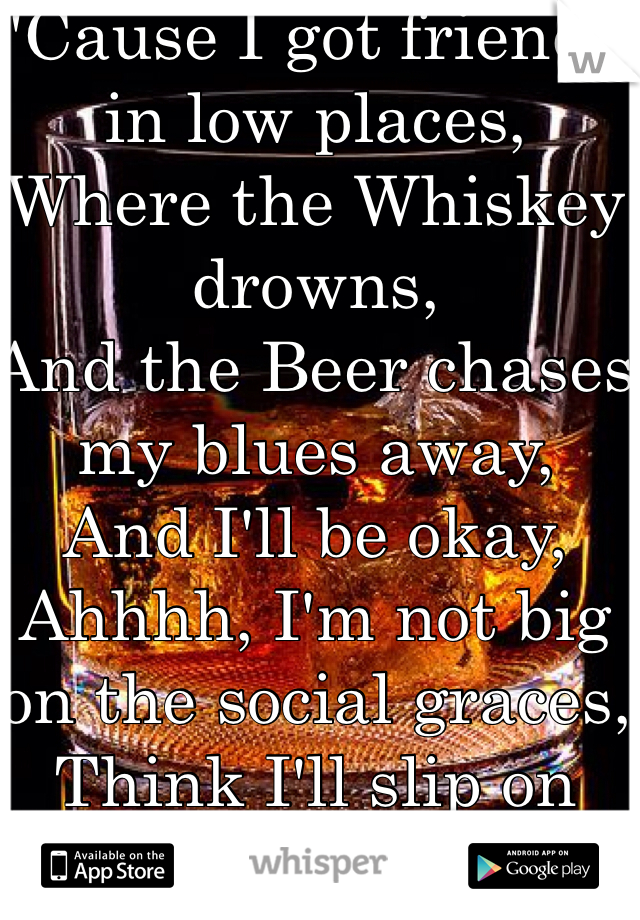 'Cause I got friends in low places, 
Where the Whiskey drowns, 
And the Beer chases my blues away, 
And I'll be okay, 
Ahhhh, I'm not big on the social graces, 
Think I'll slip on down to the oasis, 
Oh I got friends, 
In low places.