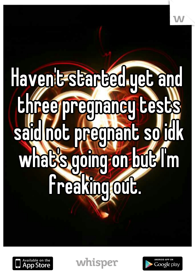 Haven't started yet and three pregnancy tests said not pregnant so idk what's going on but I'm freaking out.  