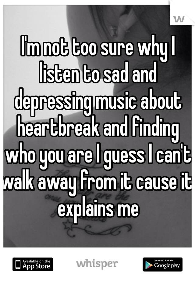 I'm not too sure why I listen to sad and depressing music about heartbreak and finding who you are I guess I can't walk away from it cause it explains me
