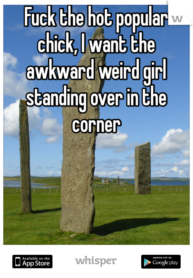 Fuck the hot popular chick, I want the awkward weird girl standing over in the corner