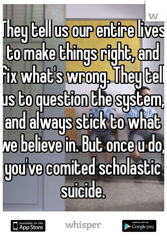 They tell us our entire lives to make things right, and fix what's wrong. They tell us to question the system, and always stick to what we believe in. But once u do, you've comited scholastic suicide.