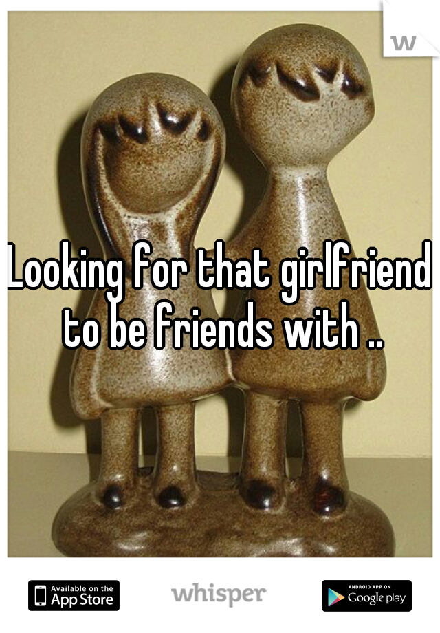 Looking for that girlfriend to be friends with ..
