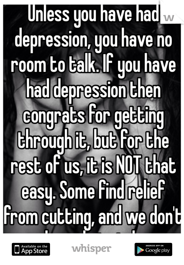 Unless you have had depression, you have no room to talk. If you have had depression then congrats for getting through it, but for the rest of us, it is NOT that easy. Some find relief from cutting, and we don't need people to judge us about that