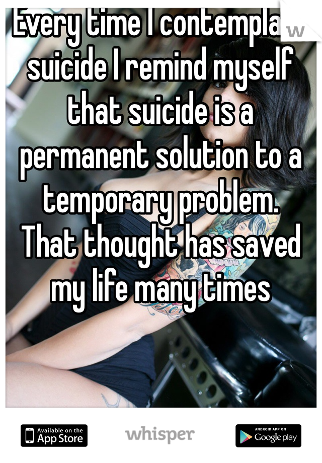 Every time I contemplate suicide I remind myself that suicide is a permanent solution to a temporary problem. 
That thought has saved my life many times