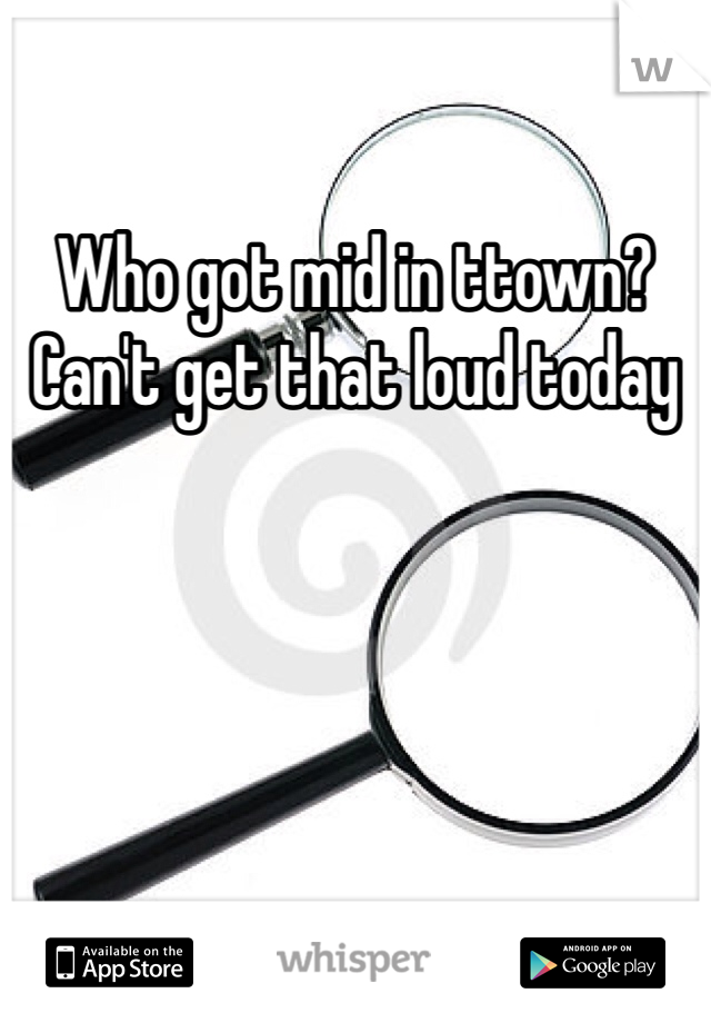 Who got mid in ttown? Can't get that loud today