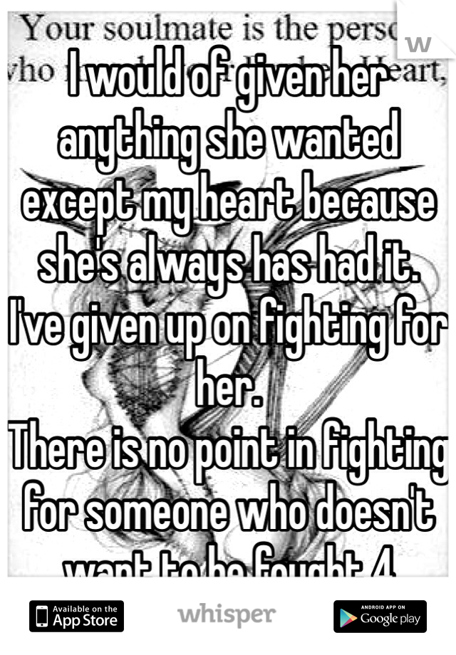 I would of given her anything she wanted except my heart because she's always has had it. 
I've given up on fighting for her.
There is no point in fighting for someone who doesn't want to be fought 4