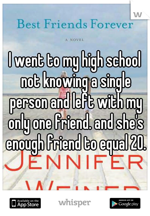 I went to my high school not knowing a single person and left with my only one friend. and she's enough friend to equal 20.