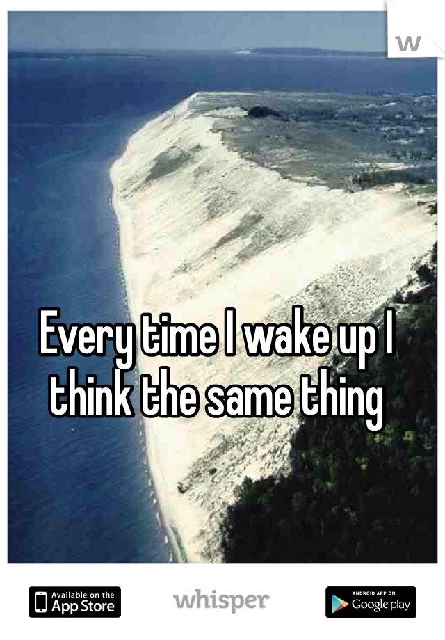 Every time I wake up I think the same thing