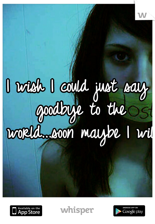 I wish I could just say goodbye to the world...soon maybe I will