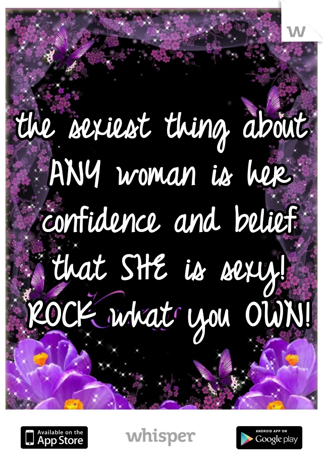 the sexiest thing about ANY woman is her confidence and belief that SHE is sexy! ROCK what you OWN!