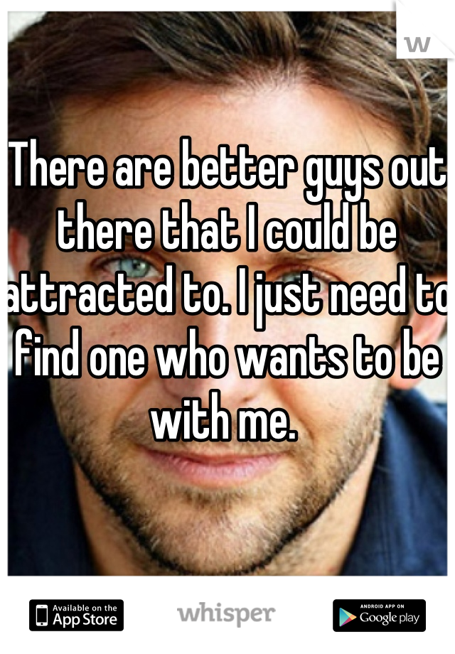 There are better guys out there that I could be attracted to. I just need to find one who wants to be with me. 