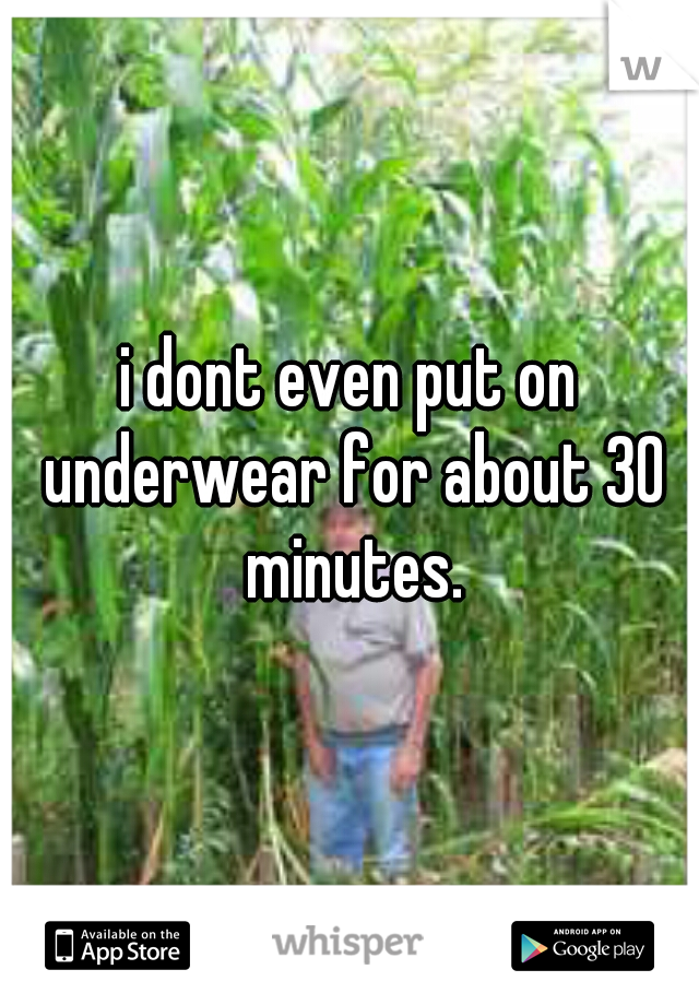 i dont even put on underwear for about 30 minutes.