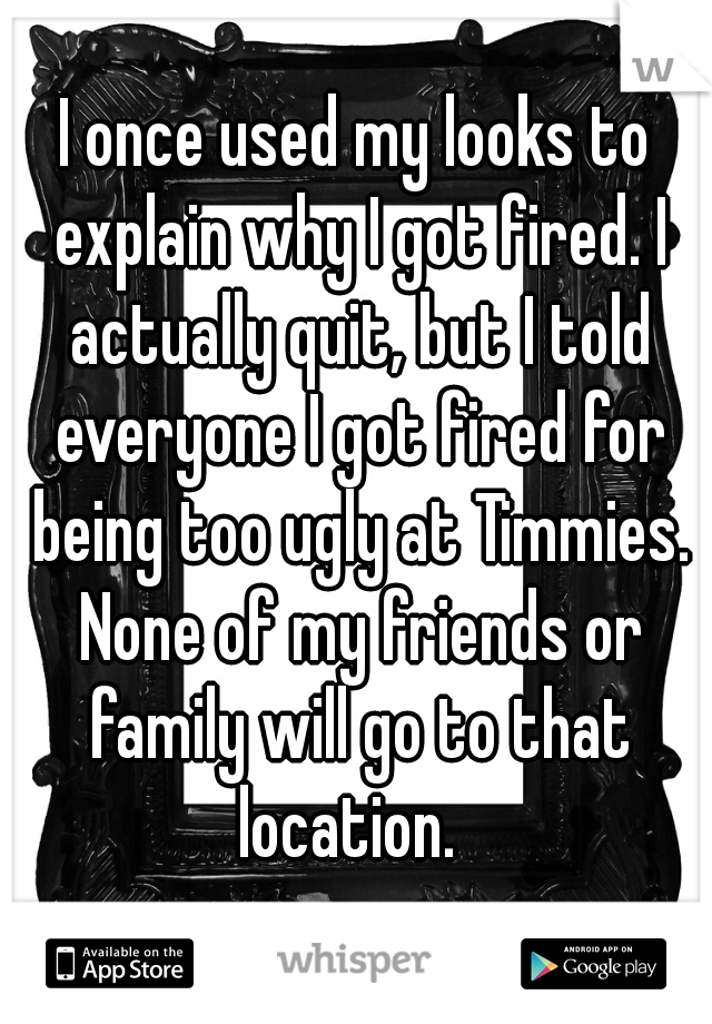 I once used my looks to explain why I got fired. I actually quit, but I told everyone I got fired for being too ugly at Timmies. None of my friends or family will go to that location.  