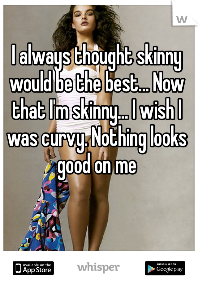 I always thought skinny would be the best... Now that I'm skinny... I wish I was curvy. Nothing looks good on me