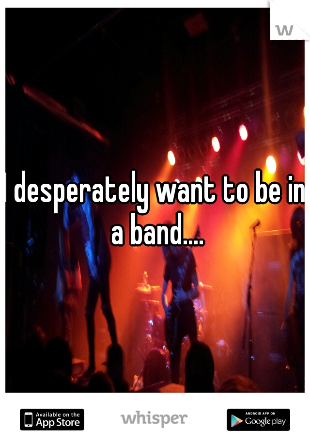 I desperately want to be in a band....