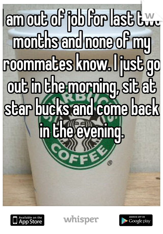 I am out of job for last two months and none of my roommates know. I just go out in the morning, sit at star bucks and come back in the evening. 