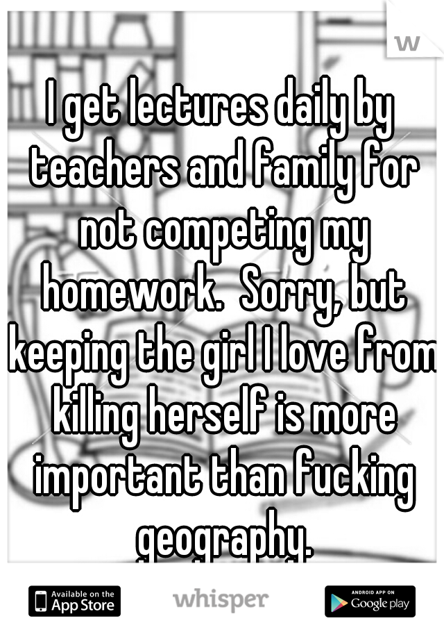 I get lectures daily by teachers and family for not competing my homework.  Sorry, but keeping the girl I love from killing herself is more important than fucking geography.