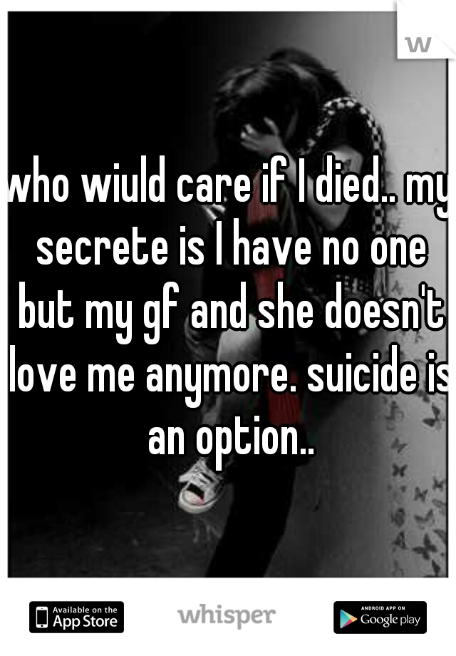 who wiuld care if I died.. my secrete is I have no one but my gf and she doesn't love me anymore. suicide is an option..