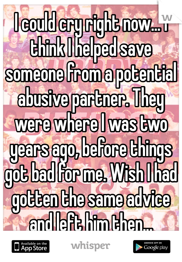 I could cry right now... I think I helped save someone from a potential abusive partner. They were where I was two years ago, before things got bad for me. Wish I had gotten the same advice and left him then...