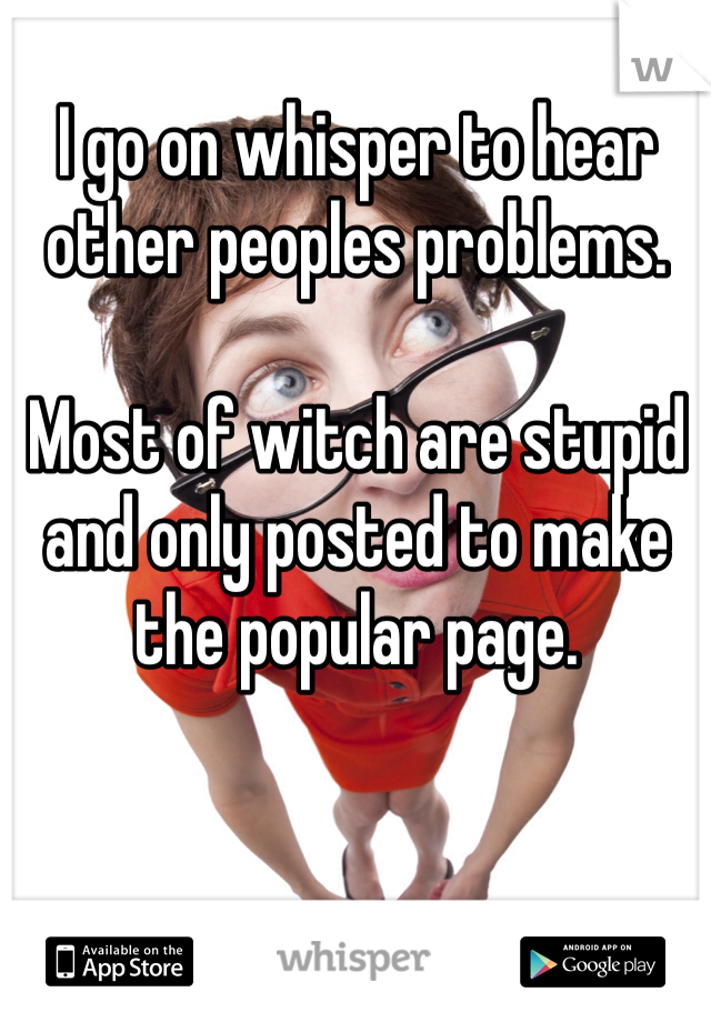 I go on whisper to hear other peoples problems. 

Most of witch are stupid and only posted to make the popular page. 