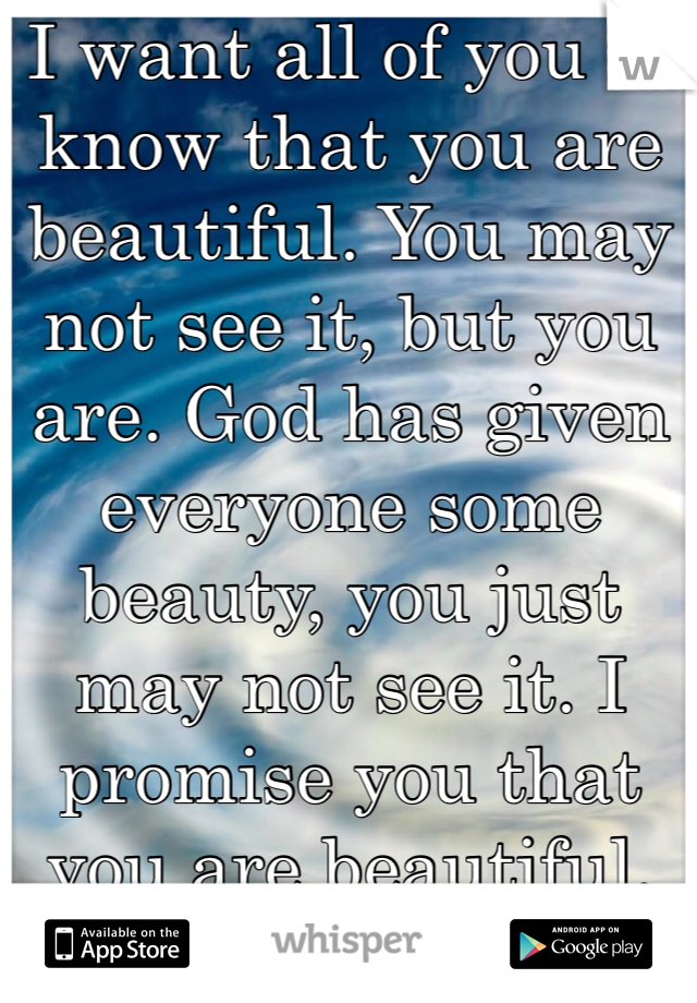 I want all of you to know that you are beautiful. You may not see it, but you are. God has given everyone some beauty, you just may not see it. I promise you that you are beautiful.