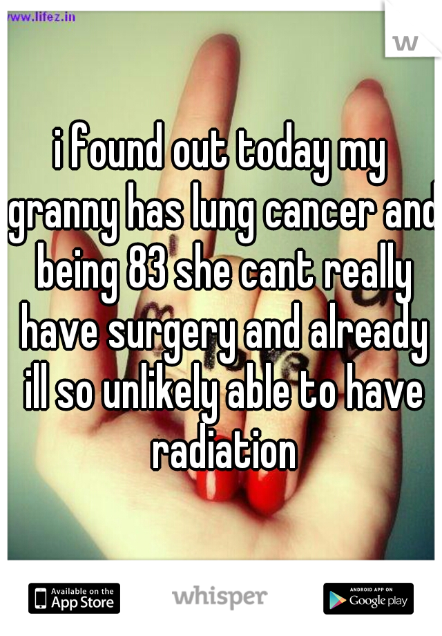 i found out today my granny has lung cancer and being 83 she cant really have surgery and already ill so unlikely able to have radiation