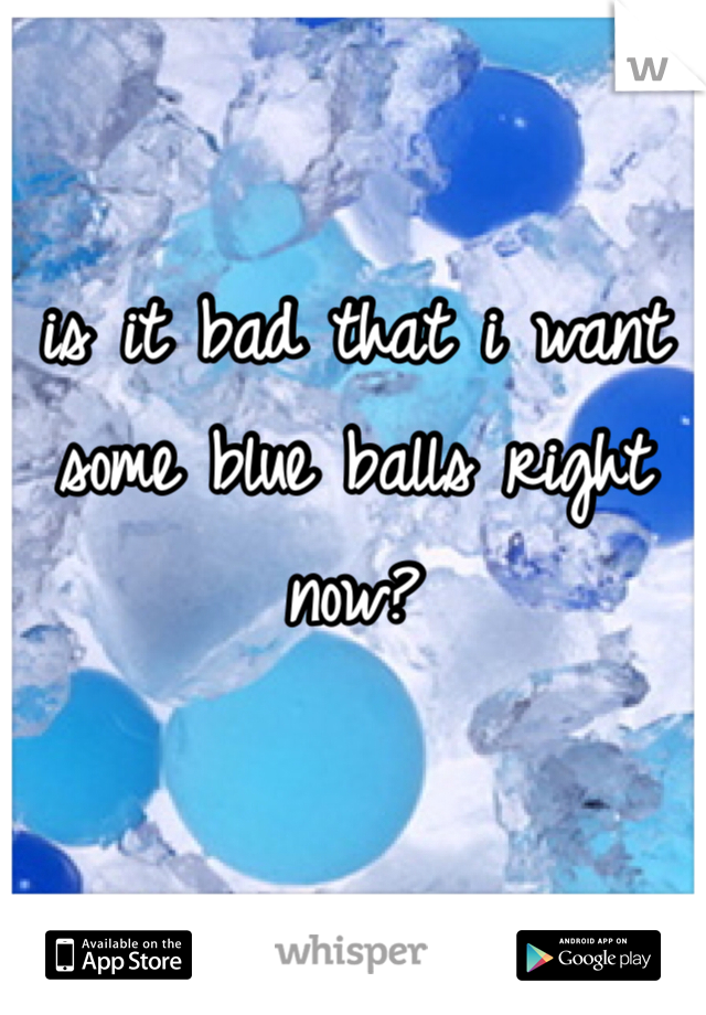 is it bad that i want some blue balls right now?