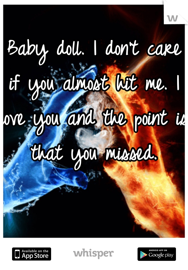 Baby doll. I don't care if you almost hit me. I love you and the point is that you missed. 
