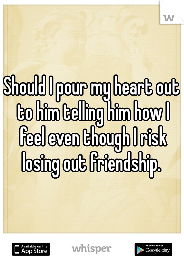 Should I pour my heart out to him telling him how I feel even though I risk losing out friendship. 
