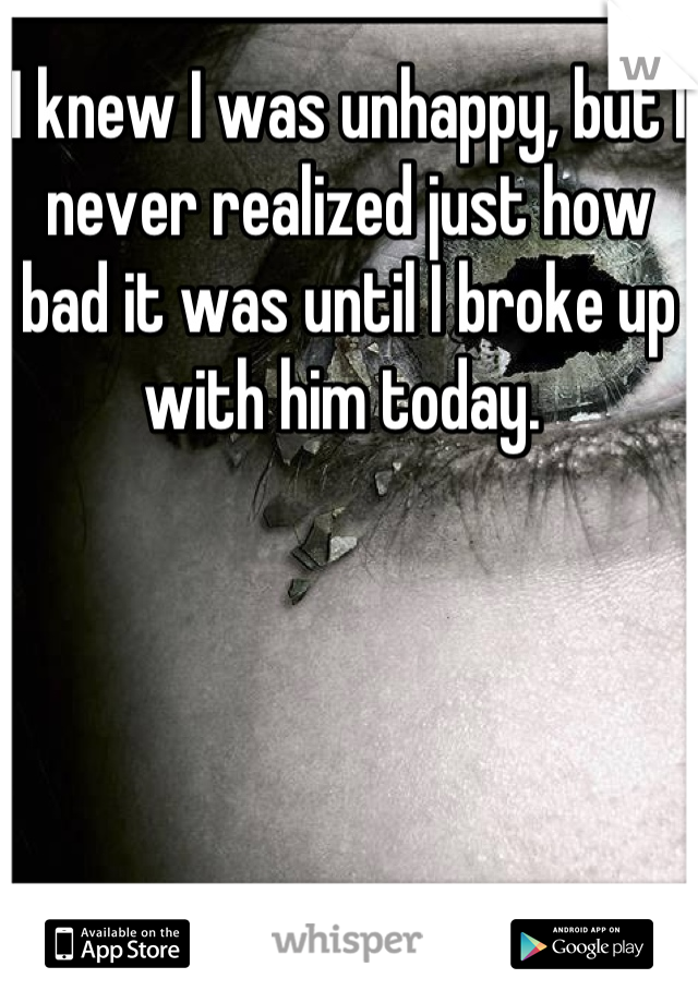 I knew I was unhappy, but I never realized just how bad it was until I broke up with him today. 