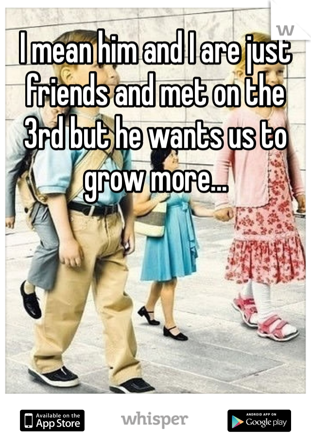 I mean him and I are just friends and met on the 3rd but he wants us to grow more...