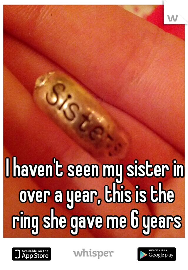 I haven't seen my sister in over a year, this is the ring she gave me 6 years ago.