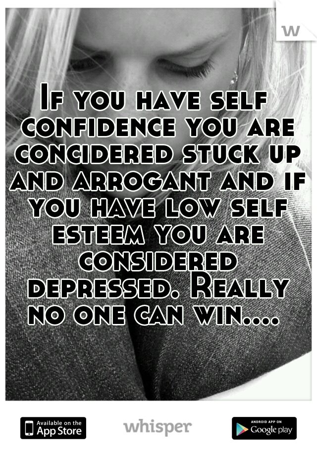 If you have self confidence you are concidered stuck up and arrogant and if you have low self esteem you are considered depressed. Really no one can win.... 